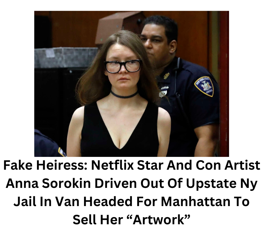 Fake Heiress: Netflix Star And Con Artist Anna Sorokin Driven Out Of Upstate Ny Jail In Van Headed For Manhattan To Sell Her “Artwork”